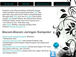 SK dan KD MATERI Soal Pertanyaan Kunci Jawaban 
Page 11 
Komputer yang saling tersambung membentuk jaringan 
sudah melampaui sejuta komputer pada tahun 1992. Dan 
pada tahun yang sama muncul istilah surfing(menjelajah). 
Dan pada tahun 1994, situs-situs di internet telah tumbuh 
menjadi 3000 alamat halaman, dan untuk pertama kalinya 
berbelanja melalui internet atauvirtual-shopping atau e-retail 
muncul di situs. Pada tahun yang 
sama Yahoo! didirikan, yang juga sekaligus tahun 
kelahiran Netscape Navigator 1.0. 
Macam macam Jaringan Komputer ditentukan : 
1.Berdasarkan skala : 
Local Area Network (LAN): suatu jaringan komputer yang 
menghubungkan suatu komputer dengan komputer lain dengan jarak 
yang terbatas. 
Metropolitant Area Network (MAN): prinsip sama dengan LAN, hanya 
saja jaraknya lebih luas, yaitu 10-50 km. 
Wide Area Network (WAN): jaraknya antar kota, negara, dan benua. ini 
sama dengan internet. 
 