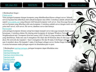 SK dan KD MATERI Soal Pertanyaan Kunci Jawaban 
Page 12 
2.Berdasarkan fungsi : 
Client-server 
Yaitu jaringan komputer dengan komputer yang didedikasikan khusus sebagai server. Sebuah 
service/layanan bisa diberikan oleh sebuah komputer atau lebih. Contohnya adalah sebuah domain 
seperti www.detik.com yang dilayani oleh banyak komputer web server. Atau bisa juga banyak 
service/layanan yang diberikan oleh satu komputer. Contohnya adalah server dengan multi service 
yaitu mail server, web server, file server, database server dan lainnya. 
Peer-to-peer 
yaitu jaringan komputer dimana setiap host dapat menjadi server dan juga menjadi client secara 
bersamaan. Contohnya dalam file sharing antar komputer di Jaringan Windows Network 
Neighbourhood ada 5 komputer (kita beri nama A,B,C,D dan E) yang memberi hak akses terhadap file 
yang dimilikinya. Pada satu saat A mengakses file share dari B bernama data.xls dan juga memberi 
akses file network.doc kepada C. Saat A mengakses file dari B maka A berfungsi sebagai client dan 
saat A memberi akses file kepada C maka A berfungsi sebagai server. Kedua fungsi itu dilakukan oleh 
A secara bersamaan maka jaringan seperti ini dinamakan peer to peer. 
3.Berdasarkan topologi jaringan, jaringan komputer dapat dibedakan atas: 
Topologi bus 
Topologi bintang/star 
Topologi cincin/token ring 
Topologi mesh 
Topologi pohon 
Topologi linier 
 