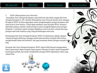 SK dan KD MATERI Soal Pertanyaan Kunci Jawaban 
Page 15 
2. MAN (Metropolitan Area Network) 
merupakan Jenis Jaringan Komputer yang lebih luas dan lebih canggih dari Jenis 
Jaringan Komputer LAN. Disebut Metropolitan Area Network karena Jenis Jaringan 
Komputer MAN ini biasa digunakan untuk menghubungkan jaringan komputer dari 
suatu kota ke kota lainnya. Untuk dapat membuat suatu jaringan MAN, biasanya 
diperlukan adanya operator telekomunikasi untuk menghubungkan antar jaringan 
komputer. Contohnya seperti jaringan Depdiknas antar kota atau wilayah dan juga 
jaringan mall-mall moderen yang saling berhubungan antar kota. 
Keuntungan dari Jenis Jaringan Komputer MAN ini diantaranya adalah cakupan 
wilayah jaringan lebih luas sehingga untuk berkomunikasi menjadi lebih efisien, 
mempermudah dalam hal berbisnis, dan juga keamanan dalam jaringan menjadi lebih 
baik. 
Kerugian dari Jenis Jaringan Komputer MAN seperti lebih banyak menggunakan 
biaya operasional, dapat menjadi target operasi oleh para Cracker untuk mengambil 
keuntungan pribadi, dan untuk memperbaiki jaringan MAN diperlukan waktu yang 
cukup lama. 
 
