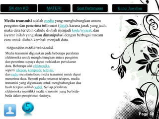 SK dan KD MATERI Soal Pertanyaan Kunci Jawaban 
Page 20 
Media transmisi adalah media yang menghubungkan antara 
pengirim dan penerima informasi (data), karena jarak yang jauh, 
maka data terlebih dahulu diubah menjadi kode/isyarat, dan 
isyarat inilah yang akan dimanipulasi dengan berbagai macam 
cara untuk diubah kembali menjadi data. 
Kegunaan media transmisi 
Media transmisi digunakan pada beberapa peralatan 
elektronika untuk menghubungkan antara pengirim 
dan penerima supaya dapat melakukan pertukaran 
data. Beberapa alat elektronika, 
seperti telepon, komputer, televisi, 
dan radio membutuhkan media transmisi untuk dapat 
menerima data. Seperti pada pesawat telepon, media 
transmisi yang digunakan untuk menghubungkan dua 
buah telepon adalah kabel. Setiap peralatan 
elektronika memiliki media transmisi yang berbeda-beda 
dalam pengiriman datanya. 
 