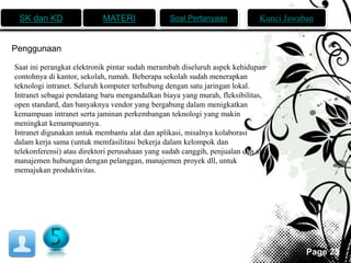 SK dan KD MATERI Soal Pertanyaan Kunci Jawaban 
Page 25 
Penggunaan 
Saat ini perangkat elektronik pintar sudah merambah diseluruh aspek kehidupan 
contohnya di kantor, sekolah, rumah. Beberapa sekolah sudah menerapkan 
teknologi intranet. Seluruh komputer terhubung dengan satu jaringan lokal. 
Intranet sebagai pendatang baru mengandalkan biaya yang murah, fleksibilitas, 
open standard, dan banyaknya vendor yang bergabung dalam menigkatkan 
kemampuan intranet serta jaminan perkembangan teknologi yang makin 
meningkat kemampuannya. 
Intranet digunakan untuk membantu alat dan aplikasi, misalnya kolaborasi 
dalam kerja sama (untuk memfasilitasi bekerja dalam kelompok dan 
telekonferensi) atau direktori perusahaan yang sudah canggih, penjualan dan alat 
manajemen hubungan dengan pelanggan, manajemen proyek dll, untuk 
memajukan produktivitas. 
 