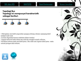 SK dan KD MATERI Soal Pertanyaan Kunci Jawaban 
Page 27 
Topologi Bus 
Topologi ini mempunyai karakteristik 
sebagai berikut : 
1.Merupakan satu kabel yang kedua ujungnya ditutup, dimana sepanjang kabel 
terdapat node-node 
2.Umum digunakan karena sederhana dalam instalasi 
3.Signal melewati kabel dalam dua arah dan mungkin terjadi collision; 
4.Problem terbesar pada saat kabel putus. Jika salah satu segmen kabel putus maka 
seluruh jaringan akan terhenti. 
 