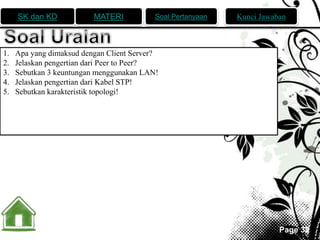 SK dan KD MATERI Soal Pertanyaan Kunci Jawaban 
Page 32 
1. Apa yang dimaksud dengan Client Server? 
2. Jelaskan pengertian dari Peer to Peer? 
3. Sebutkan 3 keuntungan menggunakan LAN! 
4. Jelaskan pengertian dari Kabel STP! 
5. Sebutkan karakteristik topologi! 
 