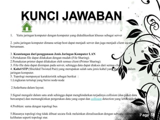 Page 33 
1. Yaitu jaringan komputer dengan komputer yang didedikasikan khusus sebagai server 
2. yaitu jaringan komputer dimana setiap host dapat menjadi server dan juga menjadi client secara 
bersamaan. 
3. Keuntungan dari penggunaan Jenis Jaringan Komputer LAN 
1.Pertukaran file dapat dilakukan dengan mudah (File Sharing). 
2.Pemakaian printer dapat dilakukan oleh semua client (Printer Sharing). 
3. File-file data dapat disimpan pada server, sehingga data dapat diakses dari semua client 
4. Kabel STP (Shielded Twisted Pair) yang merupakan salah satu jenis kabel yang digunakan dalam 
jaringan komputer. 
5. Topologi mempunyai karakteristik sebagai berikut : 
1.Lingkaran tertutup yang berisi node-node 
2.Sederhana dalam layout. 
3.Signal mengalir dalam satu arah sehingga dapat menghindarkan terjadinya collision (dua paket data 
bercampur) dan memungkinkan pergerakan data yang cepat dan collision detection yang lebih sederhana. 
4.Problem: sama dengan topologi bus 
5.Biasanya topologi ring tidak dibuat secara fisik melainkan direalisasikan dengan sebuahconsentrator dan 
kelihatan seperti topologi star. 
 