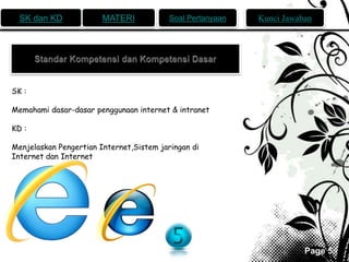 SK dan KD MATERI Soal Pertanyaan Kunci Jawaban 
Page 5 
SK : 
Memahami dasar-dasar penggunaan internet & intranet 
KD : 
Menjelaskan Pengertian Internet,Sistem jaringan di 
Internet dan Internet 
 