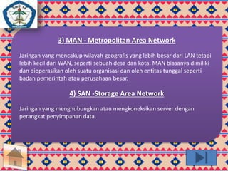 3) MAN - Metropolitan Area Network 
Jaringan yang mencakup wilayah geografis yang lebih besar dari LAN tetapi 
lebih kecil dari WAN, seperti sebuah desa dan kota. MAN biasanya dimiliki 
dan dioperasikan oleh suatu organisasi dan oleh entitas tunggal seperti 
badan pemerintah atau perusahaan besar. 
4) SAN -Storage Area Network 
Jaringan yang menghubungkan atau mengkoneksikan server dengan 
perangkat penyimpanan data. 
 