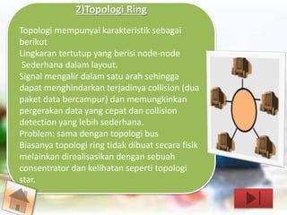 2)Topologi Ring 
Topologi mempunyai karakteristik sebagai 
berikut 
Lingkaran tertutup yang berisi node-node 
Sederhana dalam layout. 
Signal mengalir dalam satu arah sehingga 
dapat menghindarkan terjadinya collision (dua 
paket data bercampur) dan memungkinkan 
pergerakan data yang cepat dan collision 
detection yang lebih sederhana. 
Problem: sama dengan topologi bus 
Biasanya topologi ring tidak dibuat secara fisik 
melainkan direalisasikan dengan sebuah 
consentrator dan kelihatan seperti topologi 
star. 
 