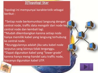 3)Topologi Star 
Topologi ini mempunyai karakteristik sebagai 
berikut : 
*Setiap node berkomunikasi langsung dengan 
central node, traffic data mengalir dari node ke 
central node dan kembali lagi. 
*Mudah dikembangkan karena setiap node 
hanya memiliki kabel yang langsung terhubung 
ke central node. 
*Keunggulannya adalah jika satu kabel node 
terputus yang lainnya tidak terganggu. 
*Dapat digunakan kabel yang “lower grade” 
karena hanya meng-handel satu traffic node, 
biasanya digunakan kabel UTP. 
 