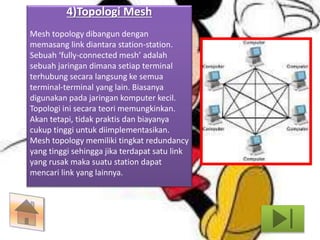 4)Topologi Mesh 
Mesh topology dibangun dengan 
memasang link diantara station-station. 
Sebuah ‘fully-connected mesh’ adalah 
sebuah jaringan dimana setiap terminal 
terhubung secara langsung ke semua 
terminal-terminal yang lain. Biasanya 
digunakan pada jaringan komputer kecil. 
Topologi ini secara teori memungkinkan. 
Akan tetapi, tidak praktis dan biayanya 
cukup tinggi untuk diimplementasikan. 
Mesh topology memiliki tingkat redundancy 
yang tinggi sehingga jika terdapat satu link 
yang rusak maka suatu station dapat 
mencari link yang lainnya. 
 