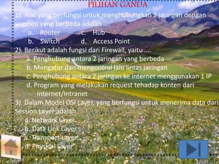 PILIHAN GANDA 
1). Alat yang berfungsi untuk menghubungkan 2 jaringan dengan 
segmen yang berbeda adalah …. 
a. Router c. Hub 
b. Switch d. Access Point 
2). Berikut adalah fungsi dari Firewall, yaitu …. 
a. Penghubung antara 2 jaringan yang berbeda 
b. Mengatur dan mengontrol lalu lintas jaringan 
c. Penghubung antara 2 jaringan ke internet menggunakan 1 IP 
d. Program yang melakukan request tehadap konten dari 
Internet/Intranet 
3). Dalam Model OSI Layer, yang berfungsi untuk menerima data dari 
Session Layer adalah…. 
a. Network Layer 
b. Data Link Layer 
c. Transport Layer 
d. Physical Layer 
 