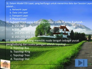 3). Dalam Model OSI Layer, yang berfungsi untuk menerima data dari Session Layer 
adalah…. 
a. Network Layer 
b. Data Link Layer 
c. Transport Layer 
d. Physical Layer 
4). Subnet Mask yang dapat digunakan pada IP kelas B adalah…. 
a. 255.0.0.0 
b. 255.255.0.0 
c. 255.255.255.248 
d. 255.255.255.0 
5). Jenis topologi yang memiliki node tengah sebagai pusat 
penghubung dari suatu jaringan adalah topologi…. 
a. Topologi Bus 
b. Topologi Ring 
c. Topologi Tree 
d. Topologi Star 
 