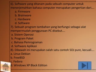 6). Software yang ditanam pada sebuah computer untuk 
menerjemahkan bahasa computer merupakan pengertian dari…. 
a. Firmware 
b. Brainware 
c. Hardware 
d. Software 
7). Sebuah program tambahan yang berfungsi sebagai alat 
mempermudah penggunaan PC disebut…. 
a. Sistem Operasi 
b. Program Paket 
c. Bahasa Pemrograman 
d. Software Aplikasi 
8). Dibawah ini merupakan salah satu contoh SOJ pure, kecuali…. 
a. Linux Debian 
b. FreeBSD 
c. Fedora 
d. Windows XP Black Edition 
 