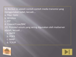 9). Berikut ini adalah contoh-contoh media transmisi yang 
menggunakan kabel, kecuali…. 
a. Fiber Optic 
b. Wireless 
c. STP 
d. Coaxial/Coax/BNC 
10). Protokol umum yang sering digunakan oleh mailserver 
adalah, kecuali…. 
a. SMTP 
b. POP3 
c. IMAP 
d. TCP/IP 
 