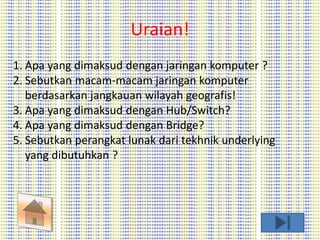 Uraian! 
1. Apa yang dimaksud dengan jaringan komputer ? 
2. Sebutkan macam-macam jaringan komputer 
berdasarkan jangkauan wilayah geografis! 
3. Apa yang dimaksud dengan Hub/Switch? 
4. Apa yang dimaksud dengan Bridge? 
5. Sebutkan perangkat lunak dari tekhnik underlying 
yang dibutuhkan ? 
 