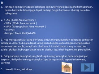 B 
1. Jaringan Komputer adalah beberapa komputer yang dapat saling berhubungan, 
bukan hanya itu tetapi juga dapat berbagi fungsi hardware, sharing data dan 
sebagainya 
2. • LAN [ Local Area Network ] 
• WAN [ Wide Area Network ] 
• MAN [ Metropolitan Area Network ] 
• Internet 
•Jaringan Tanpa Kbel(WLAN) 
3. Hub merupakan alat yang berfungsi untuk menghubungkan beberapa computer 
sekaligus. Antar hub juga dapat saling berhubungan yaitu dengan menggunakan 
cara cross over cable, tetapi hub - hub saat ini sudah dapat meng - cross over 
cable sekaligus hubungan antar hub ini disebut juga chaining melalui port uplink. 
4. Bridge adalah perangkat yang berfungsi menghubungkan beberapa jaringan 
terpisah. Bridge bisa menghubungkan tipe jaringan radio seperti microwave, 
wireless 
5. Novell, Linux , Windows. 
 