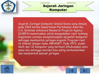 Sejarah Jaringan 
Komputer 
Sejarah Jaringan Komputer Global/Dunia yang dimulai 
pada 1969 ketika Departemen Pertahanan Amerika, 
U.S. Defense Advanced Research Projects Agency 
(DARPA) memutuskan untuk mengadakan riset tentang 
bagaimana caranya menghubungkan sejumlah komputer 
sehingga membentuk jaringan organik. Program riset 
ini dikenal dengan nama ARPANET. Pada 1970, sudah 
lebih dari 10 komputer yang berhasil dihubungkan satu 
sama lain sehingga mereka bisa saling berkomunikasi 
dan membentuk sebuah jaringan. 
 