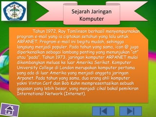 Sejarah Jaringan 
Komputer 
Tahun 1972, Roy Tomlinson berhasil menyempurnakan 
program e-mail yang ia ciptakan setahun yang lalu untuk 
ARPANET. Program e-mail ini begitu mudah, sehingga 
langsung menjadi populer. Pada tahun yang sama, icon @ juga 
diperkenalkan sebagai lambang penting yang menunjukan “at” 
atau “pada”. Tahun 1973, jaringan komputer ARPANET mulai 
dikembangkan meluas ke luar Amerika Serikat. Komputer 
University College di London merupakan komputer pertama 
yang ada di luar Amerika yang menjadi anggota jaringan 
Arpanet. Pada tahun yang sama, dua orang ahli komputer 
yakni Vinton Cerf dan Bob Kahn mempresentasikan sebuah 
gagasan yang lebih besar, yang menjadi cikal bakal pemikiran 
International Network (Internet). 
 
