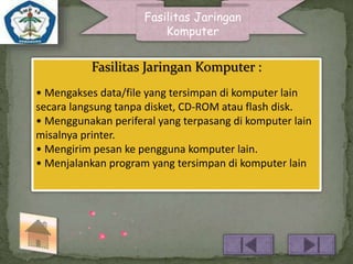 Fasilitas Jaringan 
Komputer 
Fasilitas Jaringan Komputer : 
• Mengakses data/file yang tersimpan di komputer lain 
secara langsung tanpa disket, CD-ROM atau flash disk. 
• Menggunakan periferal yang terpasang di komputer lain 
misalnya printer. 
• Mengirim pesan ke pengguna komputer lain. 
• Menjalankan program yang tersimpan di komputer lain 
 