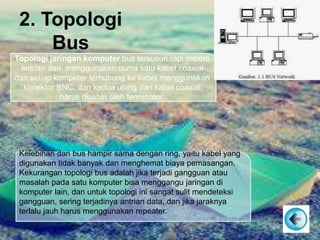 2. Topologi
Bus
Topologi jaringan komputer bus tersusun rapi seperti
antrian dan menggunakan cuma satu kabel coaxial
dan setiap komputer terhubung ke kabel menggunakan
konektor BNC, dan kedua ujung dari kabel coaxial
harus diakhiri oleh terminator.
Kelebihan dari bus hampir sama dengan ring, yaitu kabel yang
digunakan tidak banyak dan menghemat biaya pemasangan.
Kekurangan topologi bus adalah jika terjadi gangguan atau
masalah pada satu komputer bisa menggangu jaringan di
komputer lain, dan untuk topologi ini sangat sulit mendeteksi
gangguan, sering terjadinya antrian data, dan jika jaraknya
terlalu jauh harus menggunakan repeater.
 