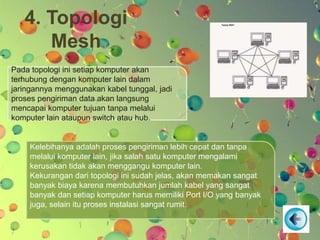 4. Topologi
Mesh
Pada topologi ini setiap komputer akan
terhubung dengan komputer lain dalam
jaringannya menggunakan kabel tunggal, jadi
proses pengiriman data akan langsung
mencapai komputer tujuan tanpa melalui
komputer lain ataupun switch atau hub.
Kelebihanya adalah proses pengiriman lebih cepat dan tanpa
melalui komputer lain, jika salah satu komputer mengalami
kerusakan tidak akan menggangu komputer lain.
Kekurangan dari topologi ini sudah jelas, akan memakan sangat
banyak biaya karena membutuhkan jumlah kabel yang sangat
banyak dan setiap komputer harus memiliki Port I/O yang banyak
juga, selain itu proses instalasi sangat rumit.
 