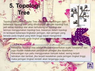 5. Topologi
Tree
Topologi jaringan komputer Tree merupakan gabungan dari
beberapa topologi star yang dihubungan dengan topologi bus,
jadi setiap topologi star akan terhubung ke topologi star
lainnya menggunakan topologi bus, biasanya dalam topologi
ini terdapat beberapa tingkatan jaringan, dan jaringan yang
berada pada tingkat yang lebih tinggi dapat mengontrol
jaringan yang berada pada tingkat yang lebih rendah.
Kelebihan topologi tree adalah mudah menemukan suatu kesalahan dan
juga mudah melakukan perubahan jaringan jika diperlukan.
Kekurangan nya yaitu menggunakan banyak kabel, sering terjadi
tabrakan dan lambat, jika terjadi kesalahan pada jaringan tingkat tinggi,
maka jaringan tingkat rendah akan terganggu juga.
 