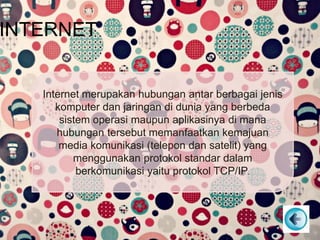 INTERNET
Internet merupakan hubungan antar berbagai jenis
komputer dan jaringan di dunia yang berbeda
sistem operasi maupun aplikasinya di mana
hubungan tersebut memanfaatkan kemajuan
media komunikasi (telepon dan satelit) yang
menggunakan protokol standar dalam
berkomunikasi yaitu protokol TCP/IP.
 