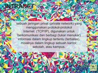 INTRANET
sebuah jaringan privat (private network) yang
menggunakan protokol-protokol
Internet (TCP/IP), digunakan untuk
berkomunikasi dan berbagi (tukar menukar)
informasi dalam lingkup tertentu (terbatas),
misalnya dalam lingkup sebuah kantor,
sekolah, atau kampus.
 