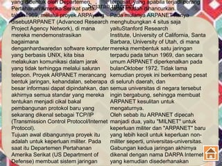 Sejarah internet
yang dibentuk oleh Departemen
Pertahanan Amerika Serikat pada
tahun1969, melalui proyek ARPAyang
disebutARPANET (Advanced Research
Project Agency Network), di mana
mereka mendemonstrasikan
bagaimana
denganhardwaredan software komputer
yang berbasis UNIX, kita bisa
melakukan komunikasi dalam jarak
yang tidak terhingga melalui saluran
telepon. Proyek ARPANET merancang
bentuk jaringan, kehandalan, seberapa
besar informasi dapat dipindahkan, dan
akhirnya semua standar yang mereka
tentukan menjadi cikal bakal
pembangunan protokol baru yang
sekarang dikenal sebagai TCP/IP
(Transmission Control Protocol/Internet
Protocol).
Tujuan awal dibangunnya proyek itu
adalah untuk keperluan militer. Pada
saat itu Departemen Pertahanan
Amerika Serikat (US Department of
Defense) membuat sistem jaringan
terpusat, yang apabila terjadi perang
dapat mudah dihancurkan.
Pada mulanya ARPANET hanya
menghubungkan 4 situs saja
yaituStanford Research
Institute, University of California, Santa
Barbara, University of Utah, di mana
mereka membentuk satu jaringan
terpadu pada tahun 1969, dan secara
umum ARPANET diperkenalkan pada
bulanOktober 1972. Tidak lama
kemudian proyek ini berkembang pesat
di seluruh daerah, dan
semua universitas di negara tersebut
ingin bergabung, sehingga membuat
ARPANET kesulitan untuk
mengaturnya.
Oleh sebab itu ARPANET dipecah
manjadi dua, yaitu "MILNET" untuk
keperluan militer dan "ARPANET" baru
yang lebih kecil untuk keperluan non-
militer seperti, universitas-universitas.
Gabungan kedua jaringan akhirnya
dikenal dengan nama DARPA Internet,
yang kemudian disederhanakan
 