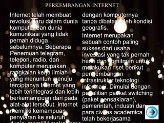 PERKEMBANGAN INTERNET
Internet telah membuat
revolusi baru dalam dunia
komputer dan dunia
komunikasi yang tidak
pernah diduga
sebelumnya. Beberapa
Penemuan telegram,
telepon, radio, dan
komputer merupakan
rangkaian kerja ilmiah
yang menuntun menuju
terciptanya Internet yang
lebih terintegrasi dan lebih
berkemampuan dari pada
alat-alat tersebut. Internet
memiliki kemampuan
penyiaran ke seluruh
dengan komputernya
tanpa dibatasi oleh kondisi
geografis.
Internet merupakan
sebuah contoh paling
sukses dari usaha
investasi yang tak pernah
henti dan komitmen untuk
melakukan riset berikut
pengembangan
infrastruktur teknologi
informasi. Dimulai dengan
penelitian packet switching
(paket pensaklaran),
pemerintah, industri dan
para civitas academica
telah bekerjasama
 