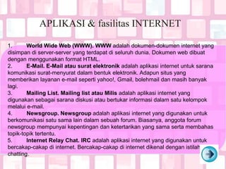 APLIKASI & fasilitas INTERNET
1. World Wide Web (WWW). WWW adalah dokumen-dokumen internet yang
disimpan di server-server yang terdapat di seluruh dunia. Dokumen web dibuat
dengan menggunakan format HTML.
2. E-Mail. E-Mail atau surat elektronik adalah aplikasi internet untuk sarana
komunikasi surat-menyurat dalam bentuk elektronik. Adapun situs yang
memberikan layanan e-mail seperti yahoo!, Gmail, bolehmail dan masih banyak
lagi.
3. Mailing List. Mailing list atau Milis adalah aplikasi internet yang
digunakan sebagai sarana diskusi atau bertukar informasi dalam satu kelompok
melalui e-mail.
4. Newsgroup. Newsgroup adalah aplikasi internet yang digunakan untuk
berkomunikasi satu sama lain dalam sebuah forum. Biasanya, anggota forum
newsgroup mempunyai kepentingan dan ketertarikan yang sama serta membahas
topik-topik tertentu.
5. Internet Relay Chat. IRC adalah aplikasi internet yang digunakan untuk
bercakap-cakap di internet. Bercakap-cakap di internet dikenal dengan istilah
chatting.
 