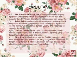 LANJUTAN
6. File Transfer Protocol. FTP adalah aplikasi internet yang
digunakan untuk mengirimkan atau mengambil file ke atau dari
komputer lain. FTP biasa digunakan untuk download dan upload file.
7. Telnet.Telnet adalah aplikasi internet yang digunakan untuk
mengakses komputer yang letaknya jauh. Telnet dapat digunakan
jika kita mempunyai IP Address dengan User ID and Password ke
komputer tersebut.
8. Gopher. Gopher adalah aplikasi yang digunakan untuk
mencari informasi yang ada di internet. Namun, informasi yang
didapat hanya terbatas pada teks saja.
9. Ping. Ping adalah Packet Internet Gopher yang digunakan
untuk mengetahui apakah komputer yang kita gunakan terhubung
dengan komputer lain di internet. Demikian berbagai aplikasi yang
ada di internet dan mungkin masih banyak lagi.
 