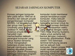 SEJARAH JARINGAN KOMPUTER
Konsep jaringan komputer
lahir pada tahun 1940-an di
Amerika dari sebuah proyek
pengembangan komputer
MODEL I di laboratorium Bell
dan group riset Harvard
University yang dipimpin
profesor H. Aiken. Pada
mulanya proyek tersebut
hanyalah ingin
memanfaatkan sebuah
perangkat komputer yang
harus dipakai bersama.
Untuk mengerjakan
beberapa proses tanpa
banyak membuang waktu
kosong dibuatlah proses
beruntun (Batch Processing),
sehingga beberapa program
komputer mulai membesar
sampai terciptanya super
komputer, maka sebuah
komputer mesti melayani
beberapa terminal Untuk itu
ditemukan konsep distribusi
proses berdasarkan waktu
yang dikenal dengan nama
TSS (Time Sharing System),
maka untuk pertama kali
bentuk jaringan (network)
komputer diaplikasikan. Pada
sistem TSS beberapa
terminal terhubung secara
seri ke sebuah host
komputer. Dalam proses TSS
mulai nampak perpaduan
teknologi komputer dan
teknologi telekomunikasi
 