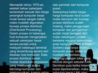 Memasuki tahun 1970-an,
setelah beban pekerjaan
bertambah banyak dan harga
perangkat komputer besar
mulai terasa sangat mahal,
maka mulailah digunakan
konsep proses distribusi
(Distributed Processing).
Dalam proses ini beberapa
host komputer mengerjakan
sebuah pekerjaan besar
secara paralel untuk
melayani beberapa terminal
yang tersambung secara seri
disetiap host komputer. Dala
proses distribusi sudah
mutlak diperlukan perpaduan
yang mendalam antara
teknologi komputer dan
satu perintah dari komputer
pusat.
Selanjutnya ketika harga-
harga komputer kecil sudah
mulai menurun dan konsep
proses distribusi sudah
matang, maka penggunaan
komputer dan jaringannya
sudah mulai beragam dari
mulai menangani proses
bersama maupun komunikasi
antar komputer (Peer to Peer
System) saja tanpa melalui
komputer pusat. Untuk itu
mulailah berkembang
teknologi jaringan lokal yang
dikenal dengan sebutan LAN.
Demikian pula ketika Internet
mulai diperkenalkan, maka
 