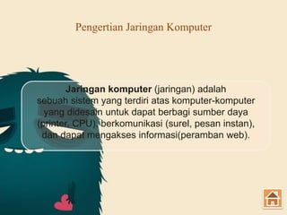 Pengertian Jaringan Komputer
Jaringan komputer (jaringan) adalah
sebuah sistem yang terdiri atas komputer-komputer
yang didesain untuk dapat berbagi sumber daya
(printer, CPU), berkomunikasi (surel, pesan instan),
dan dapat mengakses informasi(peramban web).
 