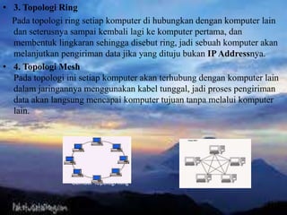 • 3. Topologi Ring
Pada topologi ring setiap komputer di hubungkan dengan komputer lain
dan seterusnya sampai kembali lagi ke komputer pertama, dan
membentuk lingkaran sehingga disebut ring, jadi sebuah komputer akan
melanjutkan pengiriman data jika yang dituju bukan IPAddressnya.
• 4. Topologi Mesh
Pada topologi ini setiap komputer akan terhubung dengan komputer lain
dalam jaringannya menggunakan kabel tunggal, jadi proses pengiriman
data akan langsung mencapai komputer tujuan tanpa melalui komputer
lain.
Gambar Topologi Ring Gambar Topologi Mesh
 