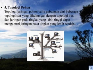 • 5. Topologi Pohon
Topologi jaringan pohon yaitu gabungan dari beberapa
topologi star yang dihubungan dengan topologi bus,
dan jaringan pada tingkat yang lebih tinggi dapat
mengontrol jaringan pada tingkat yang lebih rendah.
 