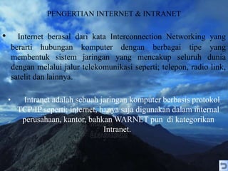 PENGERTIAN INTERNET & INTRANET
• Internet berasal dari kata Interconnection Networking yang
berarti hubungan komputer dengan berbagai tipe yang
membentuk sistem jaringan yang mencakup seluruh dunia
dengan melalui jalur telekomunikasi seperti; telepon, radio link,
satelit dan lainnya.
• Intranet adalah sebuah jaringan komputer berbasis protokol
TCP/IP seperti; internet, hanya saja digunakan dalam internal
perusahaan, kantor, bahkan WARNET pun di kategorikan
Intranet.
 