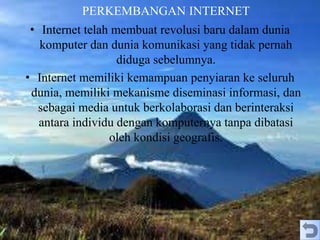 PERKEMBANGAN INTERNET
• Internet telah membuat revolusi baru dalam dunia
komputer dan dunia komunikasi yang tidak pernah
diduga sebelumnya.
• Internet memiliki kemampuan penyiaran ke seluruh
dunia, memiliki mekanisme diseminasi informasi, dan
sebagai media untuk berkolaborasi dan berinteraksi
antara individu dengan komputernya tanpa dibatasi
oleh kondisi geografis.
 