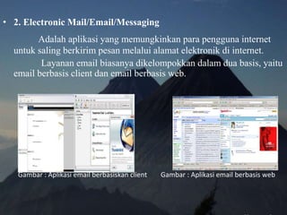 • 2. Electronic Mail/Email/Messaging
Adalah aplikasi yang memungkinkan para pengguna internet
untuk saling berkirim pesan melalui alamat elektronik di internet.
Layanan email biasanya dikelompokkan dalam dua basis, yaitu
email berbasis client dan email berbasis web.
Gambar : Aplikasi email berbasiskan client Gambar : Aplikasi email berbasis web
 