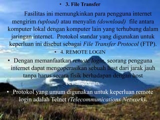 • 3. File Transfer
Fasilitas ini memungkinkan para pengguna internet
mengirim (upload) atau menyalin (download) file antara
komputer lokal dengan komputer lain yang terhubung dalam
jaringan internet. Protokol standar yang digunakan untuk
keperluan ini disebut sebagai File Transfer Protocol (FTP).
• 4. REMOTE LOGIN
• Dengan memanfaatkan remote login, seorang pengguna
internet dapat mengoperasikan sebuah host dari jarak jauh
tanpa harus secara fisik berhadapan dengan host
bersangkutan.
• Protokol yang umum digunakan untuk keperluan remote
login adalah Telnet (Telecommunications Network).
 