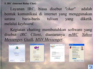 5. IRC (Internet Relay Chat)
Layanan IRC, biasa disebut "chat" adalah
bentuk komunikasi di internet yang menggunakan
sarana baris-baris tulisan yang diketik
melalui keyboard.
Kegiatan chatting membutuhkan software yang
disebut IRC Client, diantaranya mIRC Yahoo
Messenger, Gtalk, MSN Messenger.
 