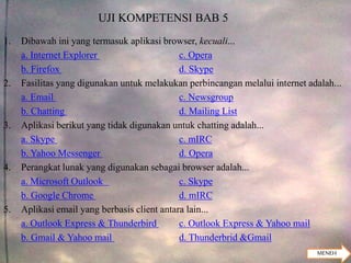 UJI KOMPETENSI BAB 5
1. Dibawah ini yang termasuk aplikasi browser, kecuali...
a. Internet Explorer c. Opera
b. Firefox d. Skype
2. Fasilitas yang digunakan untuk melakukan perbincangan melalui internet adalah...
a. Email c. Newsgroup
b. Chatting d. Mailing List
3. Aplikasi berikut yang tidak digunakan untuk chatting adalah...
a. Skype c. mIRC
b. Yahoo Messenger d. Opera
4. Perangkat lunak yang digunakan sebagai browser adalah...
a. Microsoft Outlook c. Skype
b. Google Chrome d. mIRC
5. Aplikasi email yang berbasis client antara lain...
a. Outlook Express & Thunderbird c. Outlook Express & Yahoo mail
b. Gmail & Yahoo mail d. Thunderbrid &Gmail
MENEH
 