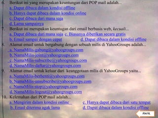 6. Berikut ini yang merupakan keuntungan dari POP mail adalah...
a. Dapat dibaca dalam kondisi offline
b. Hanya dapat dibaca dalam kondisi online
c. Dapat dibaca dari mana saja
d. Lama sampainya
7. Berikut ini merupakan keuntugan dari email berbasis web, kecuali...
a. Dapat dibaca dari mana saja c. Biasanya diberikan secara gratis
b. Email sampai dengan cepat d. Dapat dibaca dalam kondisi offline
8. Alamat email untuk bergabung dengan sebuah milis di YahooGroups adalah...
a. NamaMilis-gabung@yahoogroups.com
b. NamaMilis-joint@yahoogroups.com
c. NamaMilis-subscribe@yahoogroups.com
d. NamaMilis-daftar@yahoogroups.com
9. Alamat email untuk keluar dari keanggotaan milis di YahooGroups yaitu...
a. NamaMilis-berhenti@yahoogroups.com
b. NamaMilis-unsubscribe@yahoogroups.com
c. NamaMilis-stop@yahoogroups.com
d. NamaMilis-logout@yahoogroups.com
10. Kelemahan dari POP mail adalah...
a. Mengirim dalam kondisi online c. Hanya dapat dibaca dari satu tempat
b. Email diterima agak lama d. Dapat dibaca dalam kondisi offline
AWAL
 
