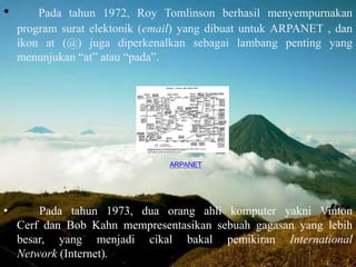 • Pada tahun 1972, Roy Tomlinson berhasil menyempurnakan
program surat elektonik (email) yang dibuat untuk ARPANET , dan
ikon at (@) juga diperkenalkan sebagai lambang penting yang
menunjukan “at” atau “pada”.
• Pada tahun 1973, dua orang ahli komputer yakni Vinton
Cerf dan Bob Kahn mempresentasikan sebuah gagasan yang lebih
besar, yang menjadi cikal bakal pemikiran International
Network (Internet).
ARPANET
 