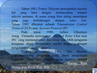 Tahun 1981, France Telecom menciptakan sesuatu
hal yang baru dengan meluncurkan telepon
televisi pertama, di mana orang bisa saling menelepon
yang juga berhubungan dengan video link.
Tahun 1982 dibentuk sebuah Transmission Control
Protocol (TCP) atau Internet Protocol (IP).
Pada tahun 1988, Jarkko Oikarinen
orang Finlandia menemukan Internet Relay Chat atau
IRC yang memungkinkan dua orang atau lebih pengguna
komputer dapat berinteraksi secara langsung dengan
pengiriman pesan (Chatting ).
Pertengahan tahun 1990 Tim Berners
Lee merancang programe yang dapat menjelajahi
komputer yang satu dengan yang lainnya dengan
membentuk jaringan yang disebut Waring Wera
Wanua atau World Wide Web.
 