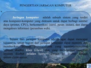 PENGERTIAN JARInGAN KOMPUTER
•
Jaringan komputer adalah sebuah sistem yang terdiri
atas komputer-komputer yang didesain untuk dapat berbagi sumber
daya (printer, CPU), berkomunikasi (surel, pesan instan), dan dapat
mengakses informasi (peramban web).
Tujuan dari jaringan komputer adalah agar dapat mencapai
tujuannya, setiap bagian dari jaringan komputer dapat meminta dan
memberikan layanan (service).Pihak yang meminta/menerima
layanan disebut klien (client) dan yang memberikan/mengirim
layanan disebut peladen (server). Desain ini disebut dengan
sistem client-server.
 