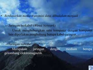 • Berdasarkan media transmisi data, dibedakan menjadi :
– Jaringan berkabel (Wired Network)
Untuk menghubungkan satu komputer dengan komputer
lain diperlukan penghubung berupa kabel jaringan.
– Jaringan nirkabel (Wi-Fi)
Merupakan jaringan dengan medium berupa
gelombang elektromagnetik.
 