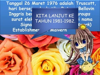 Pada tahun 1979Tom Truscott,
Jim Ellis dan Steve Bellovin
menciptakan newsgroups
pertama yang diberi nama
USENET (User Network)
Tanggal 26 Maret 1976 adalah
hari bersejarah, ketika Ratu
Inggris berhasil mengirimkan
surat elektronik dari Roya
Signals and Radar
Establishment di Malvern
KITA LANJUT KE
TAHUN 1981-1982.
 