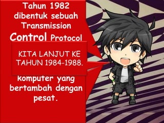 Tahun 1981, France
Telecom menciptakan
sesuatu hal yang
baru dengan
meluncurkan telepon
televisi pertama di
mana orang saling
menelpon yang juga
berhubungan dengan
video link
Tahun 1982
dibentuk sebuah
Transmission
Control Protocol
(TCP) yaitu
protokol resmi
untuk jaringan
komputer yang
bertambah dengan
pesat.
KITA LANJUT KE
TAHUN 1984-1988.
 