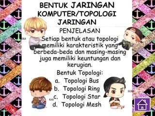 BENTUK JARINGAN
KOMPUTER/TOPOLOGI
JARINGAN
PENJELASAN
Setiap bentuk atau topologi
memiliki karakteristik yang
berbeda-beda dan masing-masing
juga memiliki keuntungan dan
kerugian.
Bentuk Topologi:
a. Topologi Bus
b. Topologi Ring
c. Topologi Star
d. Topologi Mesh
 